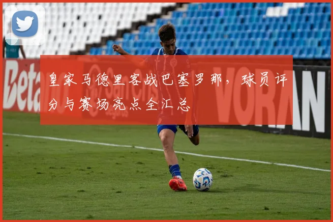 皇家马德里客战巴塞罗那,球员评分与赛场亮点全汇总