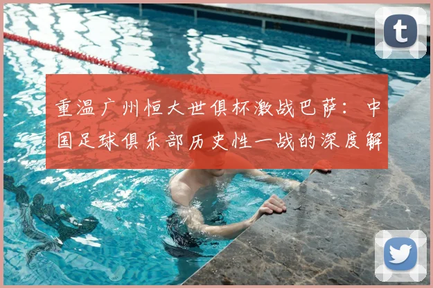 重温广州恒大世俱杯激战巴萨：中国足球俱乐部历史性一战的深度解读