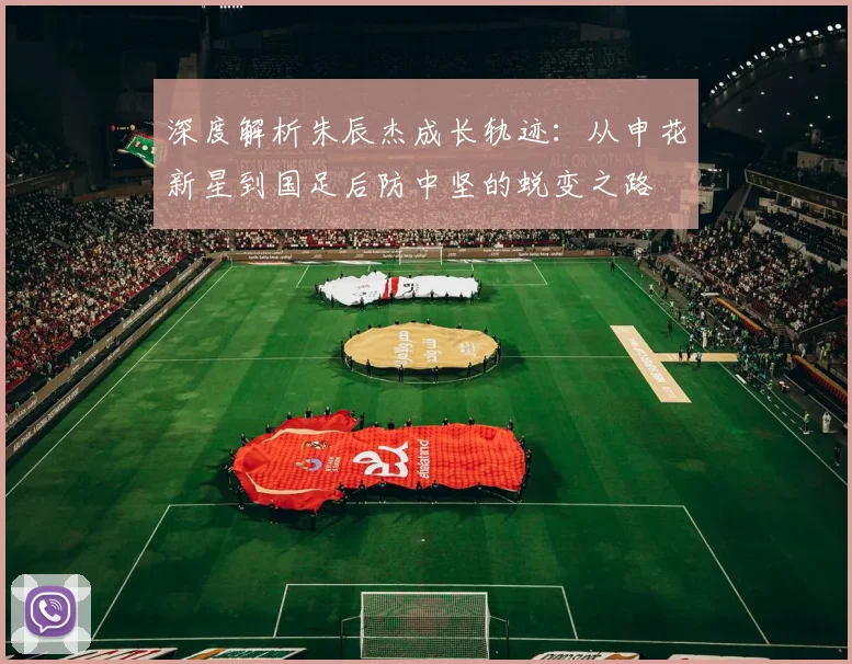 深度解析朱辰杰成长轨迹：从申花新星到国足后防中坚的蜕变之路